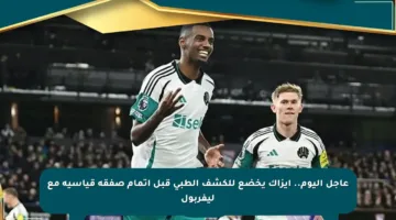 عاجل اليوم.. إيزاك يخضع للكشف الطبي قبل إتمام صفقة قياسية مع ليفربول